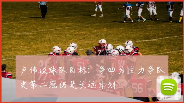 卢伟谈球队目标：争四为主力争队史第二冠仍是长远计划