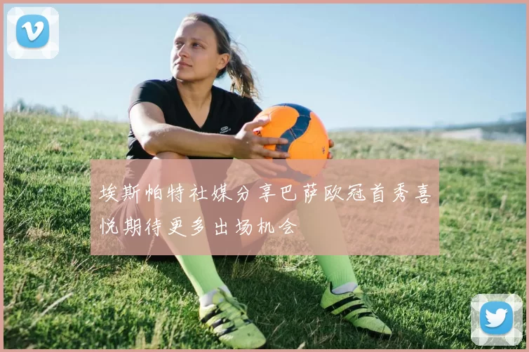 埃斯帕特社媒分享巴萨欧冠首秀喜悦期待更多出场机会