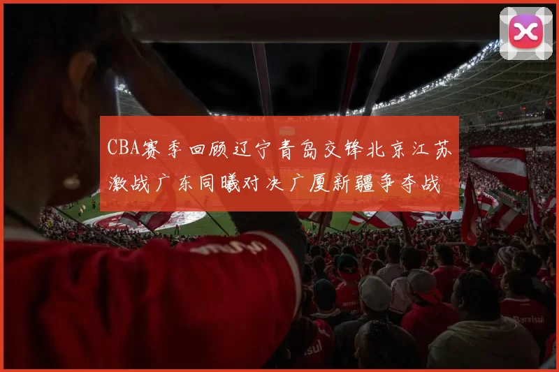 CBA赛季回顾辽宁青岛交锋北京江苏激战广东同曦对决广厦新疆争夺战精彩纷呈