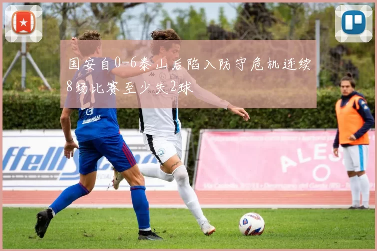 国安自0-6泰山后陷入防守危机连续8场比赛至少失2球