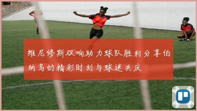 维尼修斯双响助力球队胜利分享伯纳乌的精彩时刻与球迷共庆