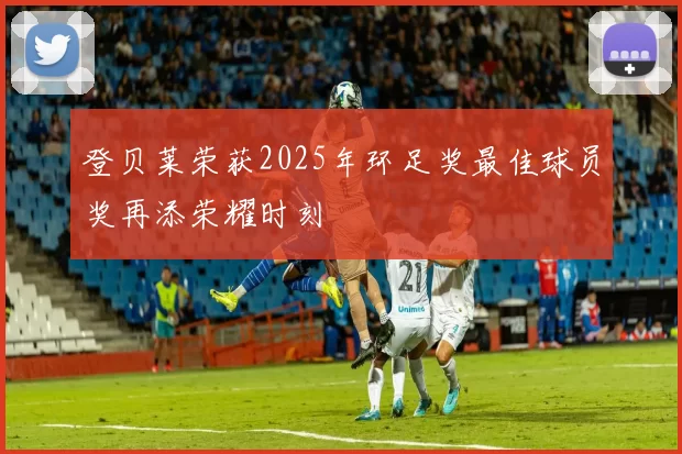 登贝莱荣获2025年环足奖最佳球员奖再添荣耀时刻