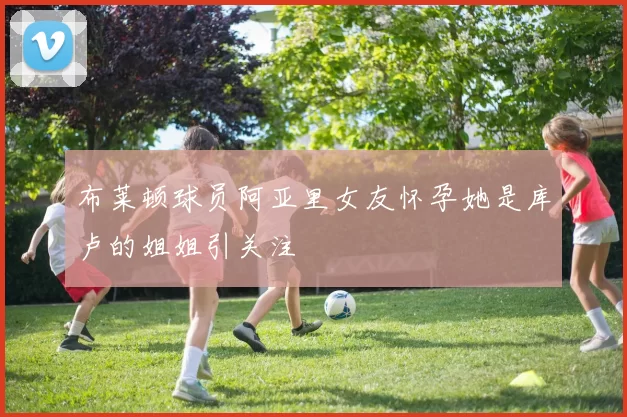 布莱顿球员阿亚里女友怀孕她是库卢的姐姐引关注