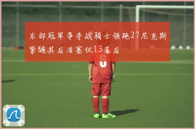 东部冠军争夺战骑士领跑27尼克斯紧随其后活塞仅13落后