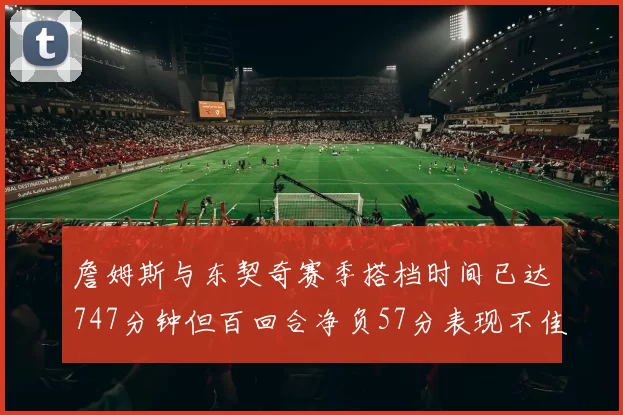 詹姆斯与东契奇赛季搭档时间已达747分钟但百回合净负57分表现不佳